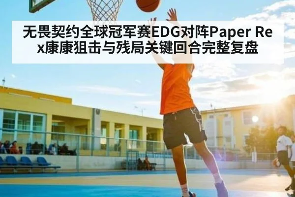 无畏契约全球冠军赛EDG对阵Paper Rex康康狙击与残局关键回合完整复盘 - com