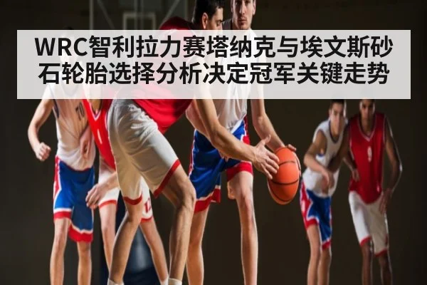 WRC智利拉力赛塔纳克与埃文斯砂石轮胎选择分析决定冠军关键走势 - com